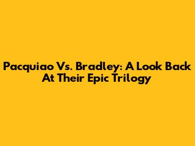 Pacquiao Vs. Bradley: A Look Back At Their Epic Trilogy