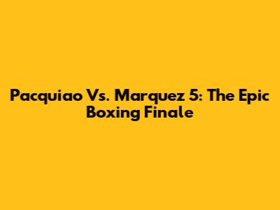 Pacquiao Vs. Marquez 5: The Epic Boxing Finale