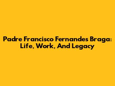 Padre Francisco Fernandes Braga: Life, Work, And Legacy