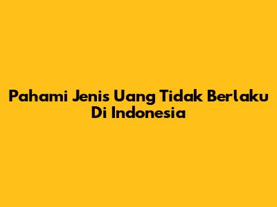 Pahami Jenis Uang Tidak Berlaku Di Indonesia