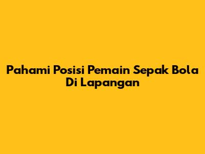 Pahami Posisi Pemain Sepak Bola Di Lapangan