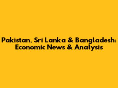 Pakistan, Sri Lanka & Bangladesh: Economic News & Analysis