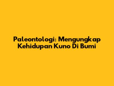 Paleontologi: Mengungkap Kehidupan Kuno Di Bumi