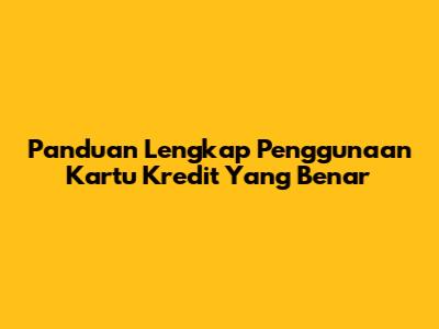 Panduan Lengkap Penggunaan Kartu Kredit Yang Benar