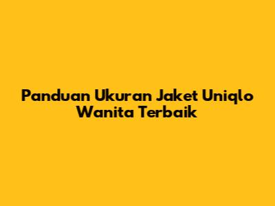 Panduan Ukuran Jaket Uniqlo Wanita Terbaik