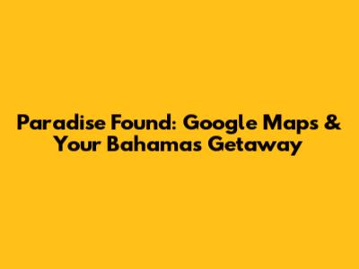 Paradise Found: Google Maps & Your Bahamas Getaway