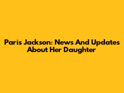 Paris Jackson: News And Updates About Her Daughter