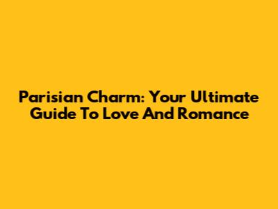 Parisian Charm: Your Ultimate Guide To Love And Romance