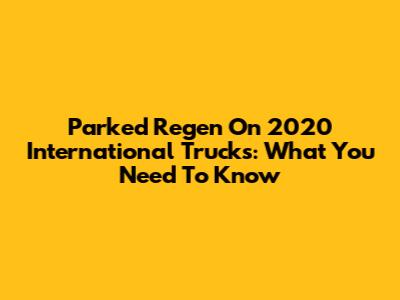 Parked Regen On 2020 International Trucks: What You Need To Know