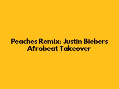 Peaches Remix: Justin Bieber's Afrobeat Takeover
