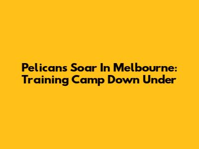 Pelicans Soar In Melbourne: Training Camp Down Under