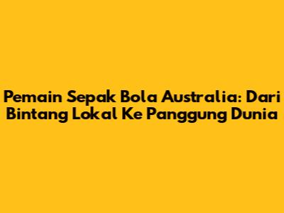 Pemain Sepak Bola Australia: Dari Bintang Lokal Ke Panggung Dunia