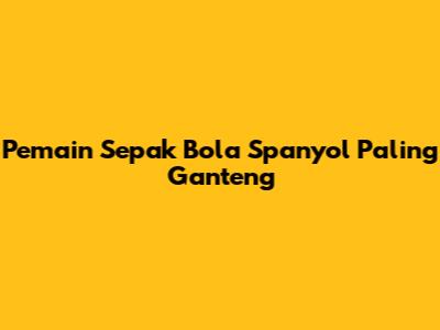 Pemain Sepak Bola Spanyol Paling Ganteng
