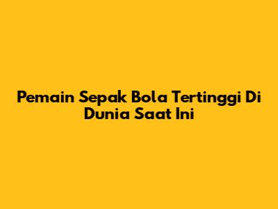Pemain Sepak Bola Tertinggi Di Dunia Saat Ini