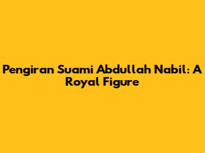 Pengiran Suami Abdullah Nabil: A Royal Figure