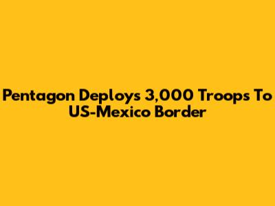 Pentagon Deploys 3,000 Troops To US-Mexico Border