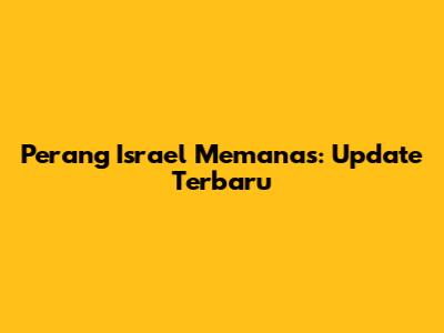 Perang Israel Memanas: Update Terbaru