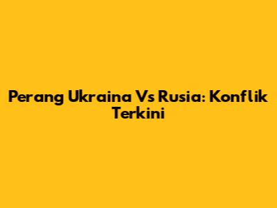 Perang Ukraina Vs Rusia: Konflik Terkini