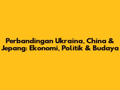 Perbandingan Ukraina, China & Jepang: Ekonomi, Politik & Budaya