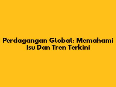 Perdagangan Global: Memahami Isu Dan Tren Terkini