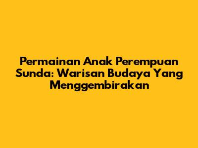 Permainan Anak Perempuan Sunda: Warisan Budaya Yang Menggembirakan