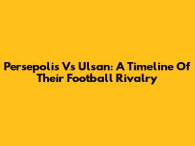 Persepolis Vs Ulsan: A Timeline Of Their Football Rivalry