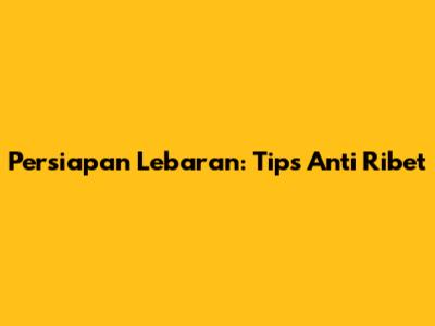 Persiapan Lebaran: Tips Anti Ribet