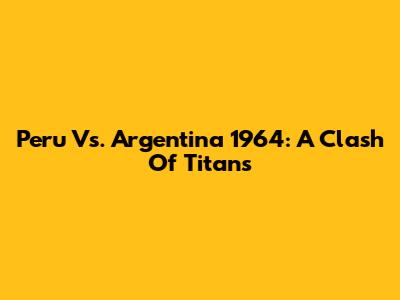 Peru Vs. Argentina 1964: A Clash Of Titans