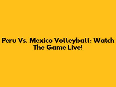 Peru Vs. Mexico Volleyball: Watch The Game Live!