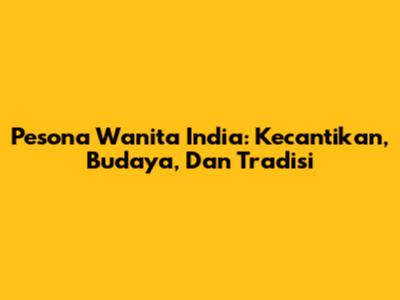 Pesona Wanita India: Kecantikan, Budaya, Dan Tradisi