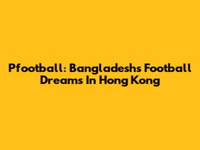 Pfootball: Bangladesh's Football Dreams In Hong Kong