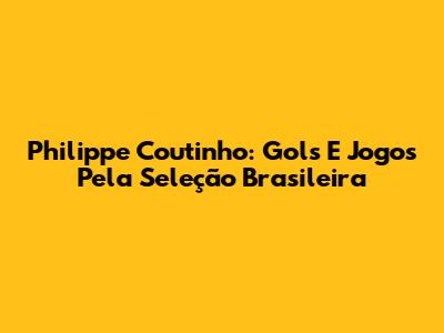 Philippe Coutinho: Gols E Jogos Pela Seleção Brasileira