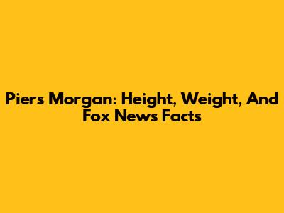 Piers Morgan: Height, Weight, And Fox News Facts
