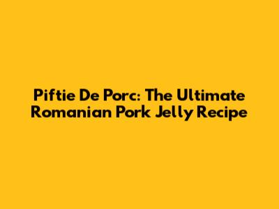 Piftie De Porc: The Ultimate Romanian Pork Jelly Recipe