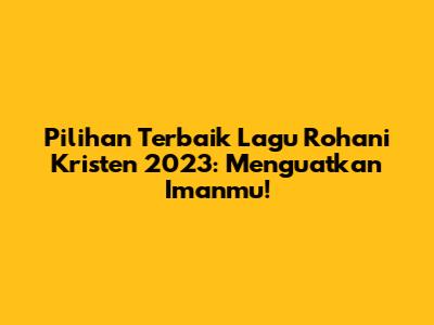 Pilihan Terbaik Lagu Rohani Kristen 2023: Menguatkan Imanmu!