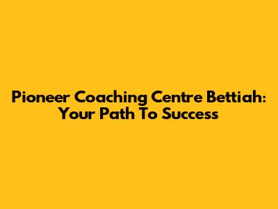 Pioneer Coaching Centre Bettiah: Your Path To Success
