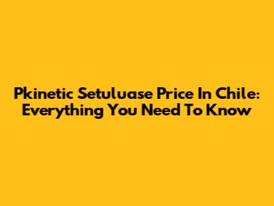 Pkinetic Setuluase Price In Chile: Everything You Need To Know