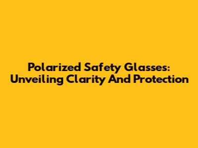 Polarized Safety Glasses: Unveiling Clarity And Protection