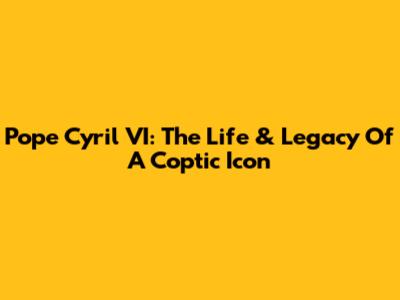 Pope Cyril VI: The Life & Legacy Of A Coptic Icon