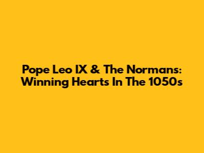Pope Leo IX & The Normans: Winning Hearts In The 1050s