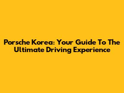 Porsche Korea: Your Guide To The Ultimate Driving Experience