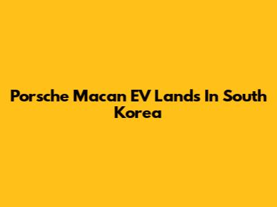 Porsche Macan EV Lands In South Korea