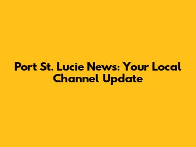 Port St. Lucie News: Your Local Channel Update