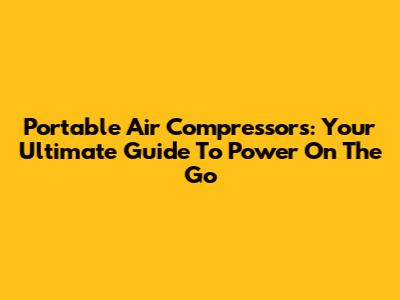 Portable Air Compressors: Your Ultimate Guide To Power On The Go