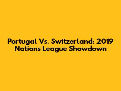 Portugal Vs. Switzerland: 2019 Nations League Showdown