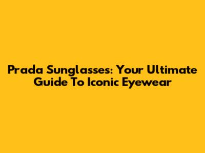 Prada Sunglasses: Your Ultimate Guide To Iconic Eyewear