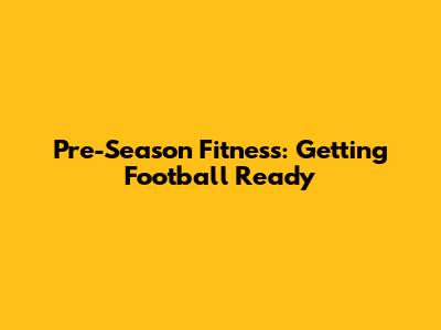 Pre-Season Fitness: Getting Football Ready