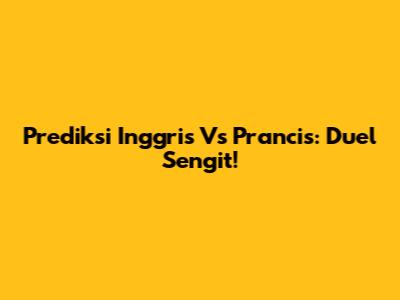 Prediksi Inggris Vs Prancis: Duel Sengit!