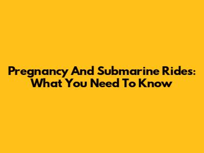 Pregnancy And Submarine Rides: What You Need To Know