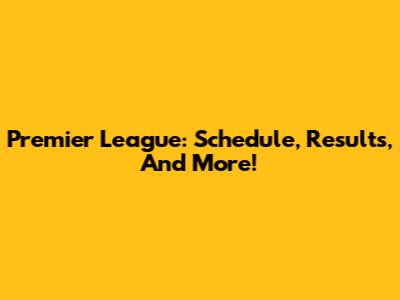 Premier League: Schedule, Results, And More!